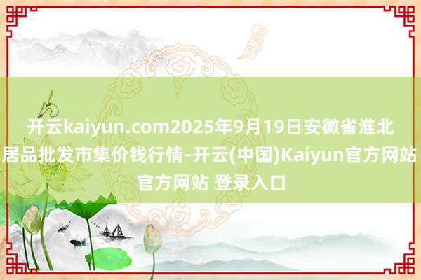 开云kaiyun.com2025年9月19日安徽省淮北市中瑞农居品批发市集价钱行情-开云(中国)Kaiyun官方网站 登录入口