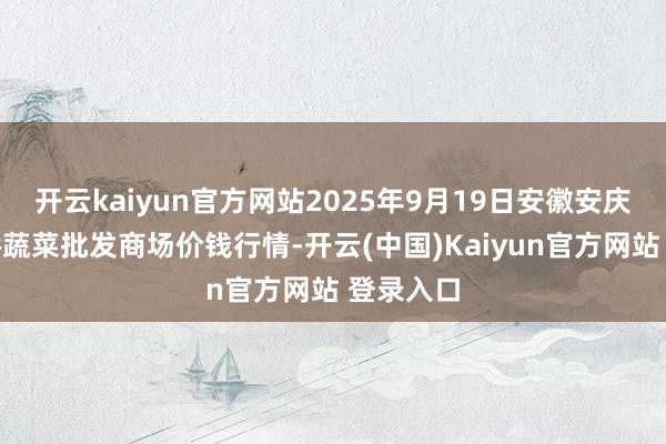 开云kaiyun官方网站2025年9月19日安徽安庆市龙狮桥蔬菜批发商场价钱行情-开云(中国)Kaiyun官方网站 登录入口