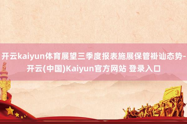 开云kaiyun体育展望三季度报表施展保管褂讪态势-开云(中国)Kaiyun官方网站 登录入口