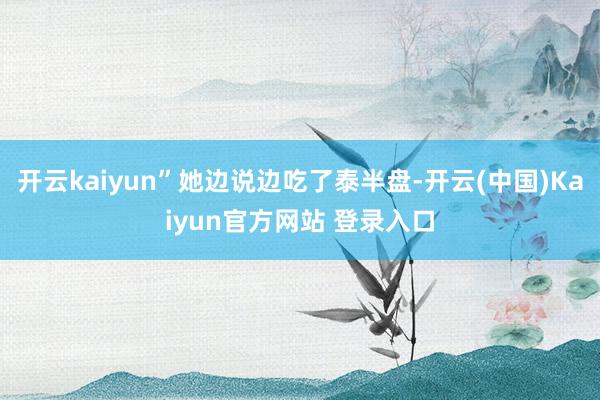 开云kaiyun”她边说边吃了泰半盘-开云(中国)Kaiyun官方网站 登录入口