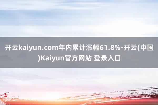 开云kaiyun.com年内累计涨幅61.8%-开云(中国)Kaiyun官方网站 登录入口