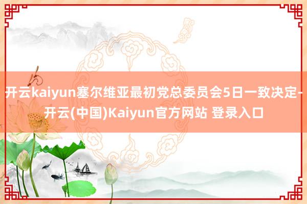 开云kaiyun塞尔维亚最初党总委员会5日一致决定-开云(中国)Kaiyun官方网站 登录入口