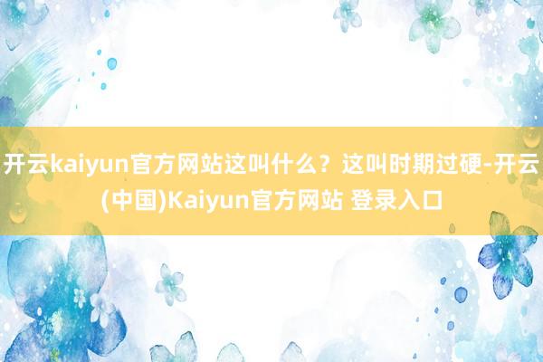 开云kaiyun官方网站这叫什么？这叫时期过硬-开云(中国)Kaiyun官方网站 登录入口