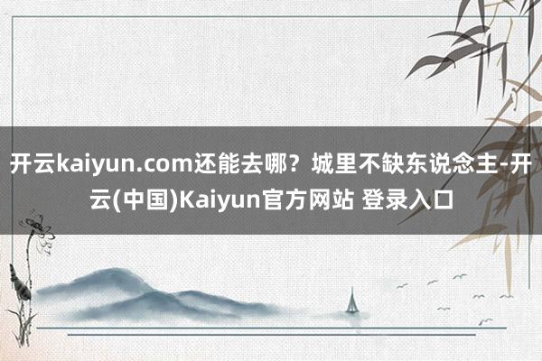 开云kaiyun.com还能去哪？城里不缺东说念主-开云(中国)Kaiyun官方网站 登录入口