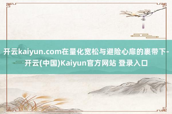 开云kaiyun.com在量化宽松与避险心扉的裹带下-开云(中国)Kaiyun官方网站 登录入口