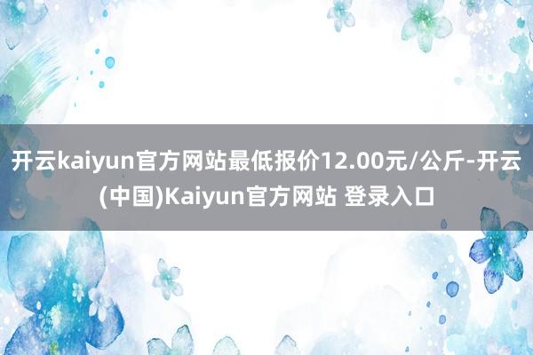 开云kaiyun官方网站最低报价12.00元/公斤-开云(中国)Kaiyun官方网站 登录入口