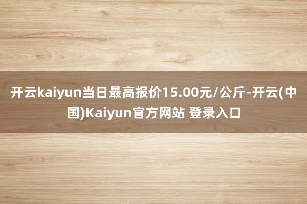 开云kaiyun当日最高报价15.00元/公斤-开云(中国)Kaiyun官方网站 登录入口
