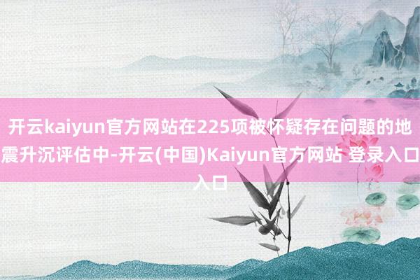 开云kaiyun官方网站在225项被怀疑存在问题的地震升沉评估中-开云(中国)Kaiyun官方网站 登录入口