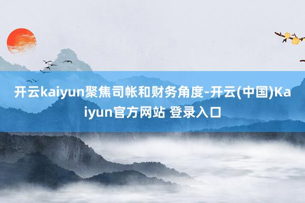 开云kaiyun　　聚焦司帐和财务角度-开云(中国)Kaiyun官方网站 登录入口