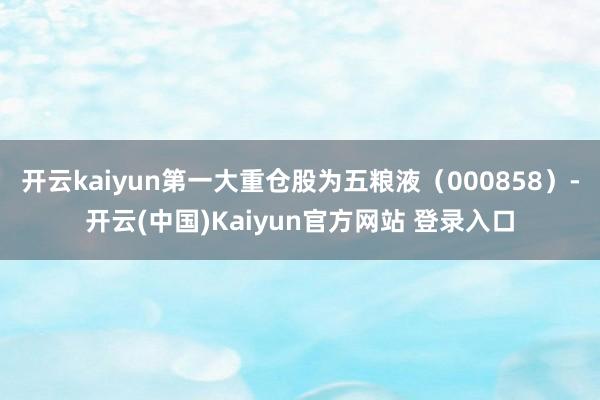 开云kaiyun第一大重仓股为五粮液（000858）-开云(中国)Kaiyun官方网站 登录入口