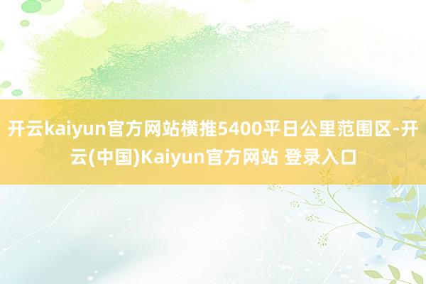 开云kaiyun官方网站横推5400平日公里范围区-开云(中国)Kaiyun官方网站 登录入口