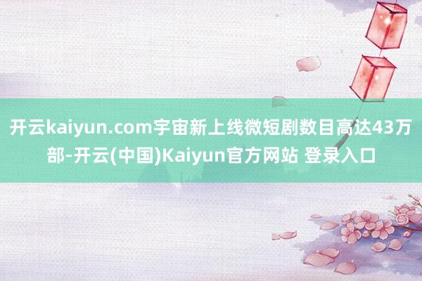 开云kaiyun.com宇宙新上线微短剧数目高达43万部-开云(中国)Kaiyun官方网站 登录入口