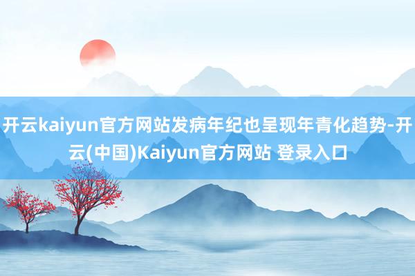 开云kaiyun官方网站发病年纪也呈现年青化趋势-开云(中国)Kaiyun官方网站 登录入口