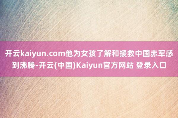 开云kaiyun.com他为女孩了解和援救中国赤军感到沸腾-开云(中国)Kaiyun官方网站 登录入口
