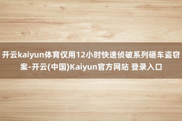 开云kaiyun体育仅用12小时快速侦破系列砸车盗窃案-开云(中国)Kaiyun官方网站 登录入口