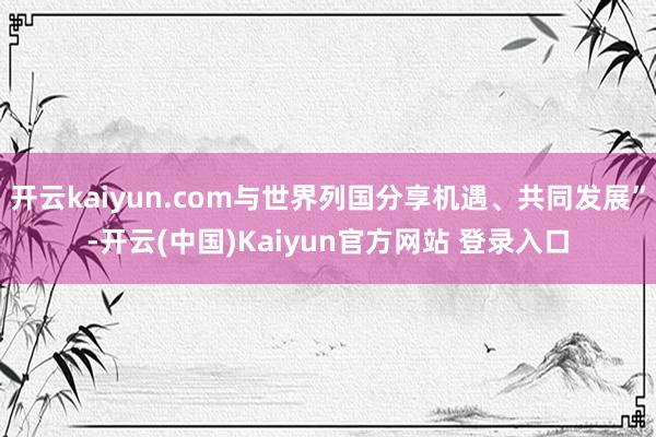 开云kaiyun.com与世界列国分享机遇、共同发展”-开云(中国)Kaiyun官方网站 登录入口
