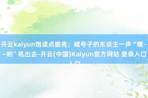 开云kaiyun饱读点脆亮;喊号子的东谈主一声“嘿——哟”吼出去-开云(中国)Kaiyun官方网站 登录入口