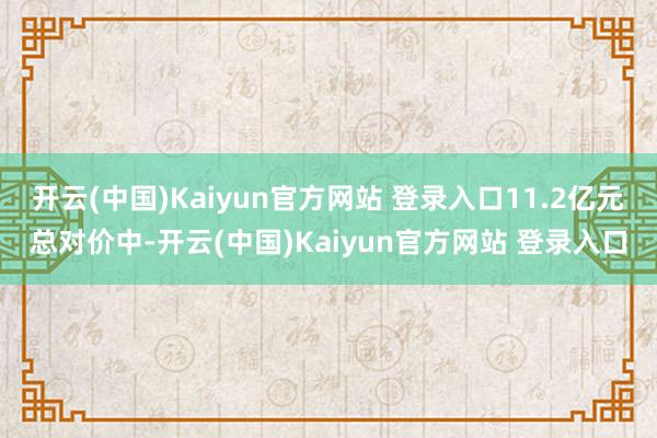 开云(中国)Kaiyun官方网站 登录入口11.2亿元总对价中-开云(中国)Kaiyun官方网站 登录入口