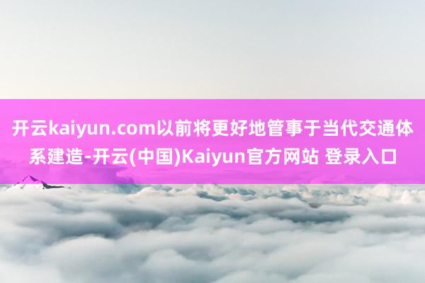 开云kaiyun.com以前将更好地管事于当代交通体系建造-开云(中国)Kaiyun官方网站 登录入口
