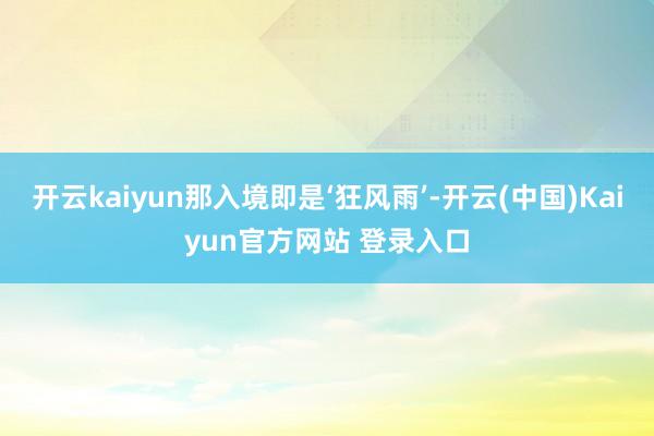 开云kaiyun那入境即是‘狂风雨’-开云(中国)Kaiyun官方网站 登录入口