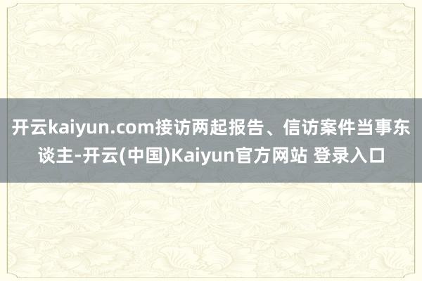 开云kaiyun.com接访两起报告、信访案件当事东谈主-开云(中国)Kaiyun官方网站 登录入口