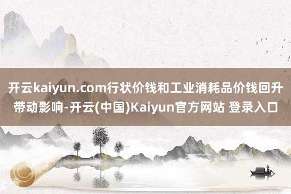 开云kaiyun.com行状价钱和工业消耗品价钱回升带动影响-开云(中国)Kaiyun官方网站 登录入口