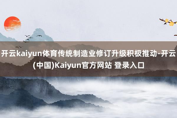 开云kaiyun体育传统制造业修订升级积极推动-开云(中国)Kaiyun官方网站 登录入口