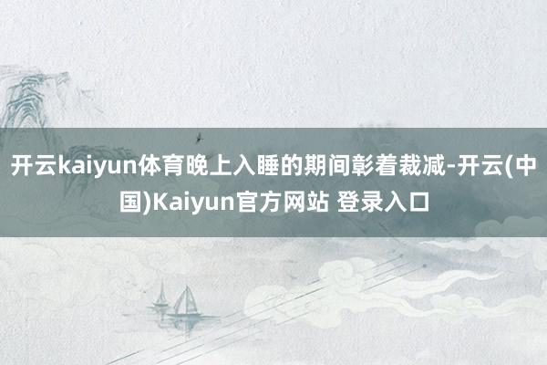 开云kaiyun体育晚上入睡的期间彰着裁减-开云(中国)Kaiyun官方网站 登录入口