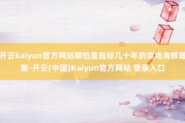 开云kaiyun官方网站哪怕是指标几十年的菜场海鲜摊贩-开云(中国)Kaiyun官方网站 登录入口