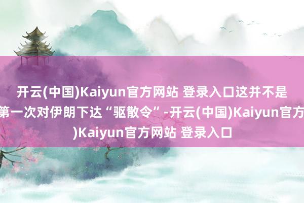 开云(中国)Kaiyun官方网站 登录入口这并不是好意思方近期第一次对伊朗下达“驱散令”-开云(中国)Kaiyun官方网站 登录入口