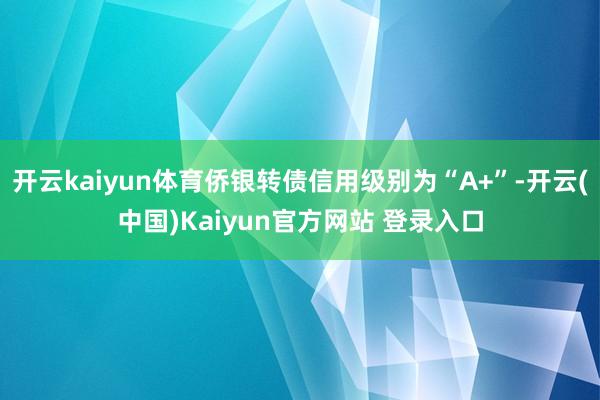 开云kaiyun体育侨银转债信用级别为“A+”-开云(中国)Kaiyun官方网站 登录入口