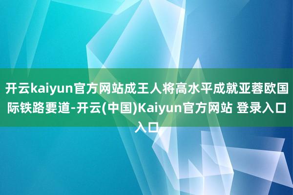 开云kaiyun官方网站成王人将高水平成就亚蓉欧国际铁路要道-开云(中国)Kaiyun官方网站 登录入口