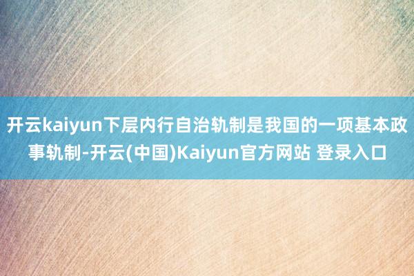 开云kaiyun下层内行自治轨制是我国的一项基本政事轨制-开云(中国)Kaiyun官方网站 登录入口