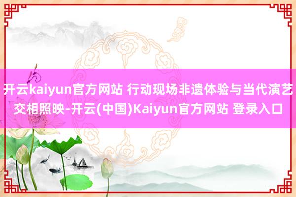 开云kaiyun官方网站 行动现场非遗体验与当代演艺交相照映-开云(中国)Kaiyun官方网站 登录入口