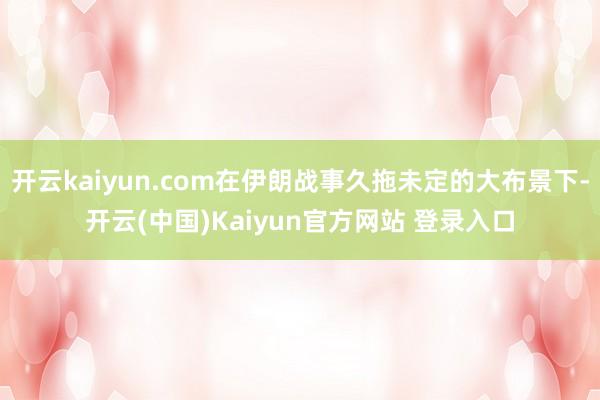 开云kaiyun.com在伊朗战事久拖未定的大布景下-开云(中国)Kaiyun官方网站 登录入口