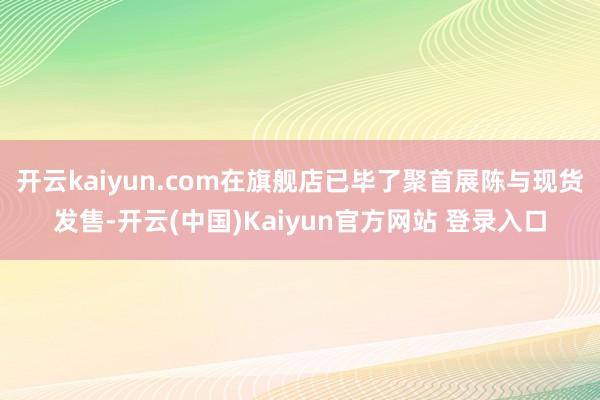 开云kaiyun.com在旗舰店已毕了聚首展陈与现货发售-开云(中国)Kaiyun官方网站 登录入口
