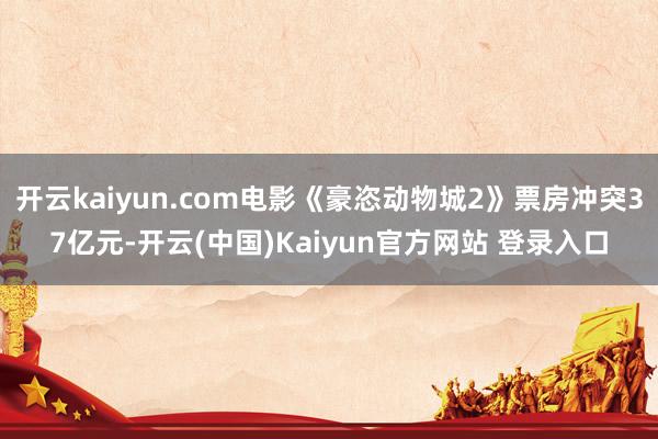 开云kaiyun.com电影《豪恣动物城2》票房冲突37亿元-开云(中国)Kaiyun官方网站 登录入口