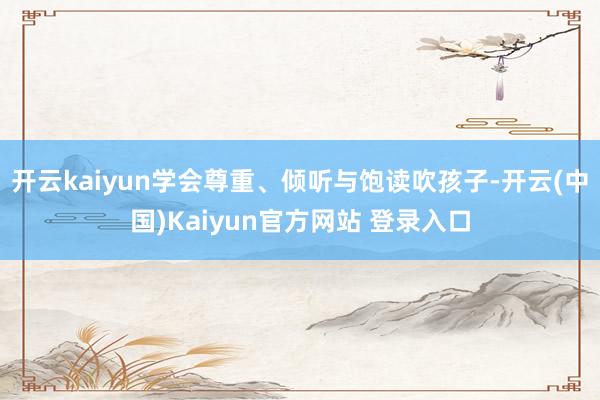 开云kaiyun学会尊重、倾听与饱读吹孩子-开云(中国)Kaiyun官方网站 登录入口