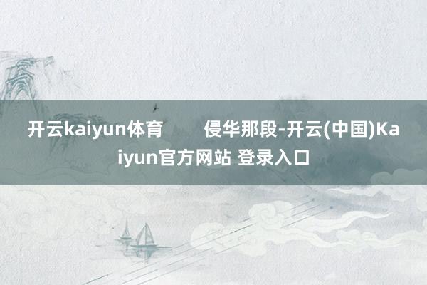 开云kaiyun体育        侵华那段-开云(中国)Kaiyun官方网站 登录入口