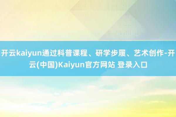 开云kaiyun通过科普课程、研学步履、艺术创作-开云(中国)Kaiyun官方网站 登录入口