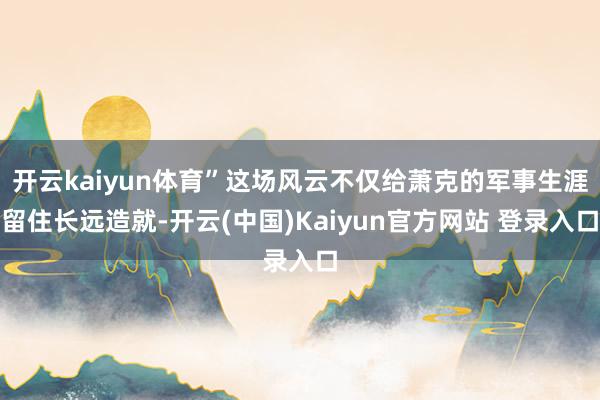 开云kaiyun体育”这场风云不仅给萧克的军事生涯留住长远造就-开云(中国)Kaiyun官方网站 登录入口