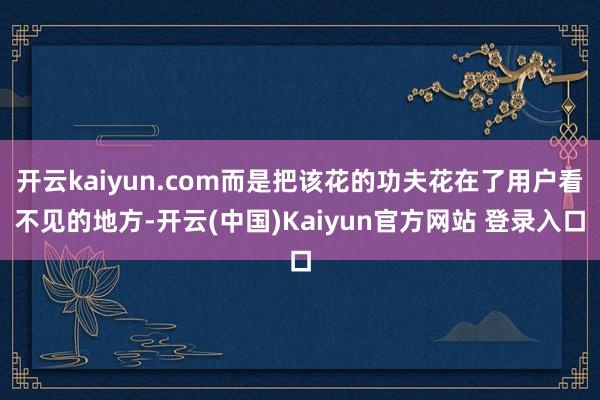 开云kaiyun.com而是把该花的功夫花在了用户看不见的地方-开云(中国)Kaiyun官方网站 登录入口