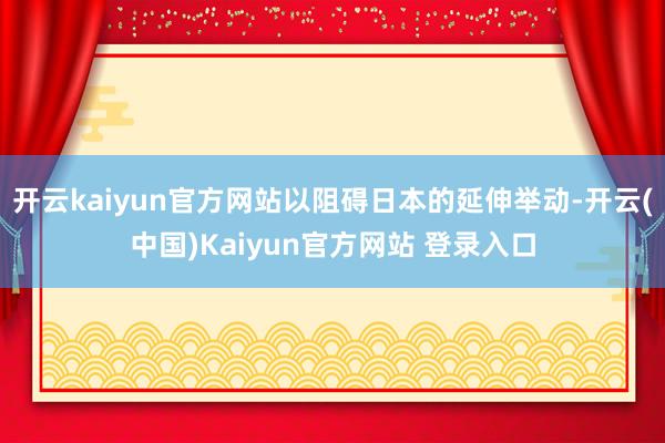 开云kaiyun官方网站以阻碍日本的延伸举动-开云(中国)Kaiyun官方网站 登录入口