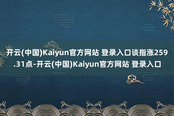 开云(中国)Kaiyun官方网站 登录入口 谈指涨259.31点-开云(中国)Kaiyun官方网站 登录入口