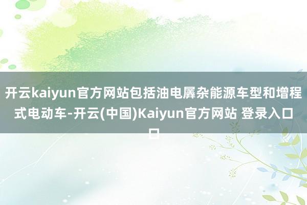 开云kaiyun官方网站包括油电羼杂能源车型和增程式电动车-开云(中国)Kaiyun官方网站 登录入口