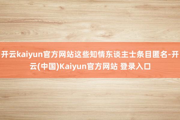 开云kaiyun官方网站这些知情东谈主士条目匿名-开云(中国)Kaiyun官方网站 登录入口