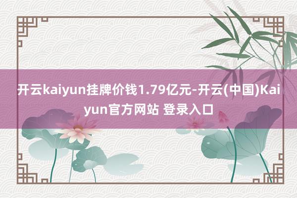 开云kaiyun挂牌价钱1.79亿元-开云(中国)Kaiyun官方网站 登录入口