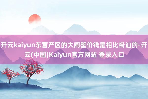 开云kaiyun东营产区的大闸蟹价钱是相比褂讪的-开云(中国)Kaiyun官方网站 登录入口