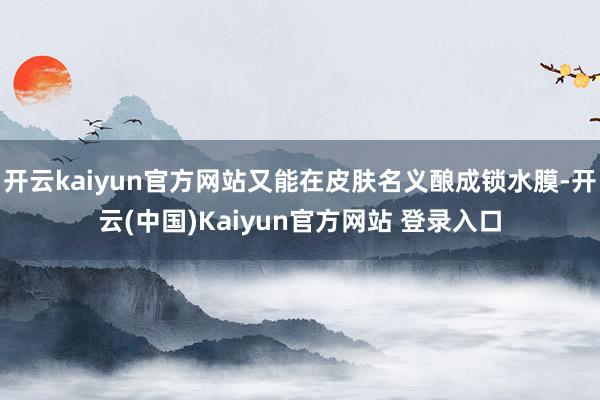 开云kaiyun官方网站又能在皮肤名义酿成锁水膜-开云(中国)Kaiyun官方网站 登录入口