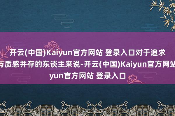 开云(中国)Kaiyun官方网站 登录入口对于追求闲适体验与质感并存的东谈主来说-开云(中国)Kaiyun官方网站 登录入口